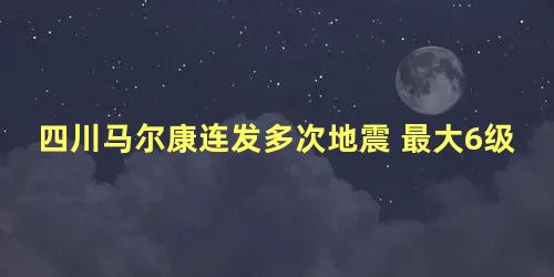 四川马尔康连发多次地震 最大6级